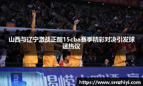 山西与辽宁激战正酣15cba赛季精彩对决引发球迷热议