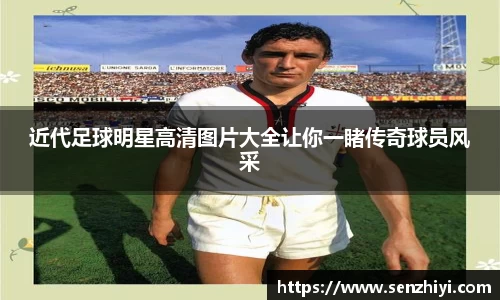 近代足球明星高清图片大全让你一睹传奇球员风采