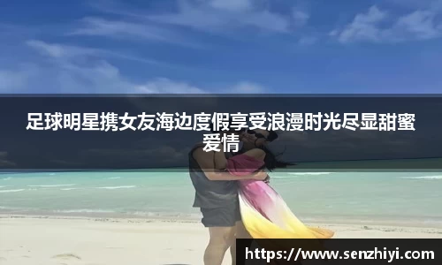 足球明星携女友海边度假享受浪漫时光尽显甜蜜爱情